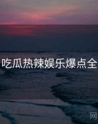 每日吃瓜热辣娱乐爆点全追踪