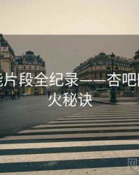 独到高能片段全纪录——杏吧网页端爆火秘诀