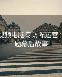 汤不热视频电脑专访陈运营：版权问题幕后故事