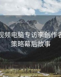 汤不热视频电脑专访李创作者：流量策略幕后故事