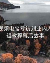 汤不热视频电脑专访刘业内人士：剪辑教程幕后故事