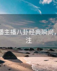 杏吧直播主播八卦经典瞬间，值得关注