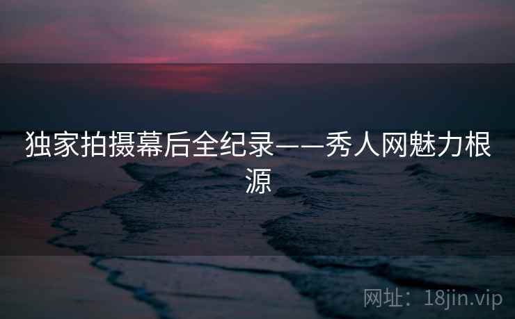 独家拍摄幕后全纪录——秀人网魅力根源 独家拍摄幕后全纪录——秀人网魅力根源