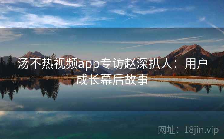 汤不热视频app专访赵深扒人:用户成长幕后故事 汤不热视频app专访赵深扒人:用户成长幕后故事