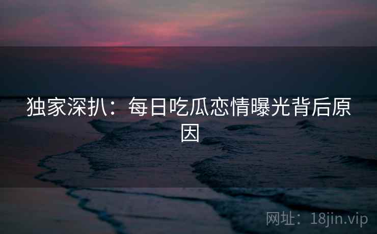 独家深扒：每日吃瓜恋情曝光背后原因