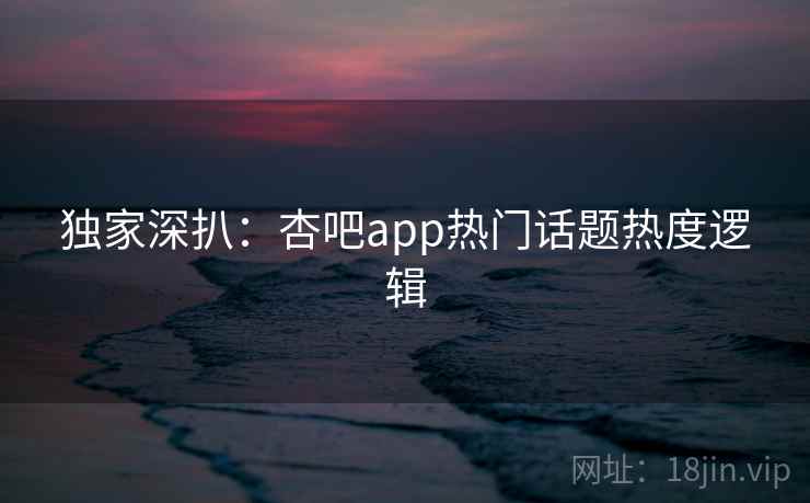 独家深扒:杏吧app热门话题热度逻辑 独家深扒:杏吧app热门话题热度逻辑