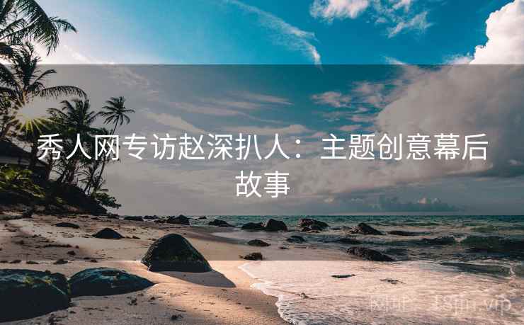 秀人网专访赵深扒人:主题创意幕后故事 秀人网专访赵深扒人:主题创意幕后故事