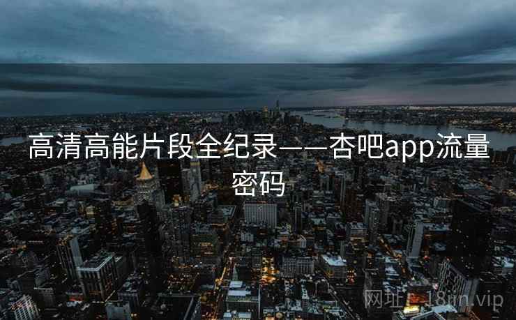 高清高能片段全纪录——杏吧app流量密码 高清高能片段全纪录——杏吧app流量密码