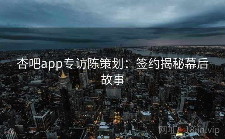 杏吧app专访陈策划:签约揭秘幕后故事 杏吧app专访陈策划:签约揭秘幕后故事