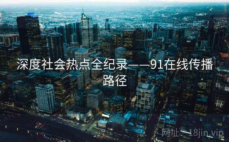 深度社会热点全纪录——91在线传播路径 深度社会热点全纪录——91在线传播路径