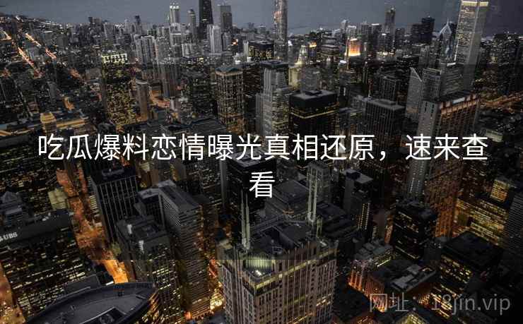 吃瓜爆料恋情曝光真相还原,速来查看 吃瓜爆料恋情曝光真相还原,速来查看