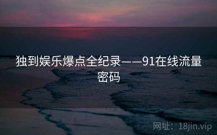 独到娱乐爆点全纪录——91在线流量密码 独到娱乐爆点全纪录——91在线流量密码